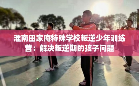 淮南田家庵特殊学校叛逆少年训练营：解决叛逆期的孩子问题