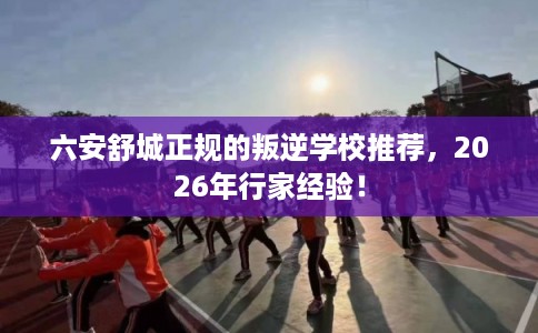 六安舒城正规的叛逆学校推荐,2026年行家经验! 六安舒城正规的叛逆学校推荐,2026年行家经验!