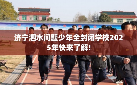济宁泗水问题少年全封闭学校2025年快来了解!