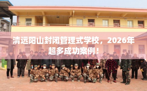 清远阳山封闭管理式学校，2026年超多成功案例！
