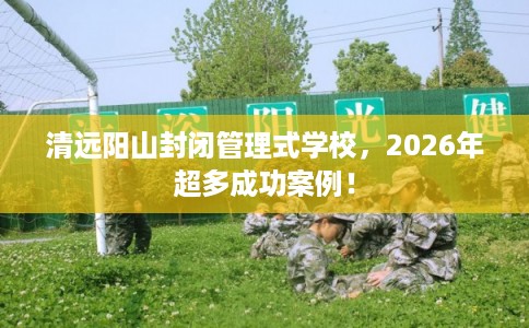 清远阳山封闭管理式学校，2026年超多成功案例！