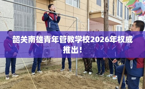 韶关南雄青年管教学校2026年权威推出！