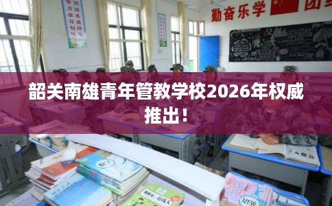 韶关南雄青年管教学校2026年权威推出！