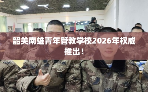 韶关南雄青年管教学校2026年权威推出！
