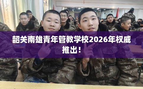 韶关南雄青年管教学校2026年权威推出！