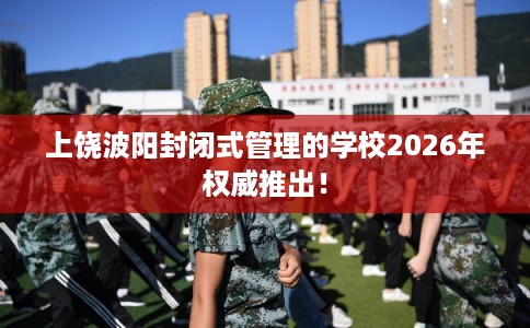 上饶波阳封闭式管理的学校2026年权威推出！