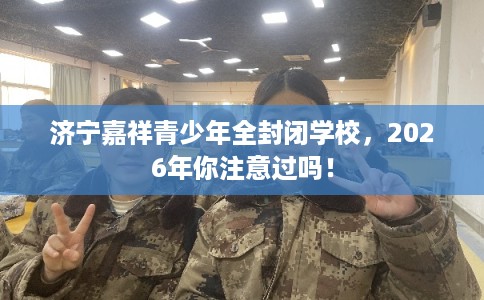 济宁嘉祥青少年全封闭学校，2026年你注意过吗！
