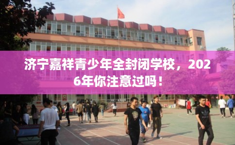 济宁嘉祥青少年全封闭学校，2026年你注意过吗！