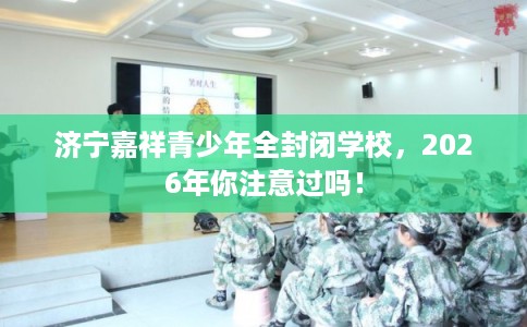 济宁嘉祥青少年全封闭学校，2026年你注意过吗！