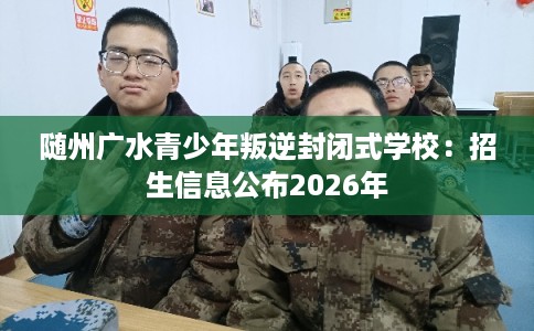 随州广水青少年叛逆封闭式学校：招生信息公布2026年