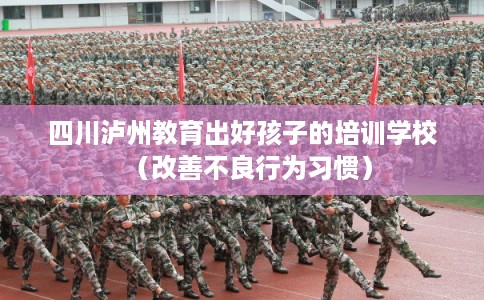 四川泸州教育出好孩子的培训学校(改善不良行为习惯) 四川泸州教育出好孩子的培训学校(改善不良行为习惯)