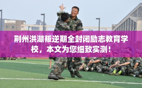 荆州洪湖叛逆期全封闭励志教育学校，本文为您细致实测！