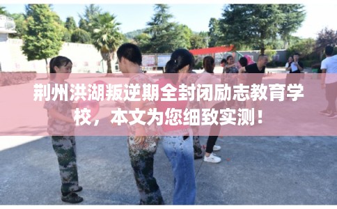 荆州洪湖叛逆期全封闭励志教育学校，本文为您细致实测！