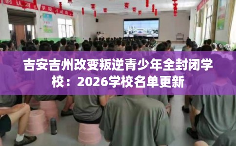 吉安吉州改变叛逆青少年全封闭学校:2026学校名单更新 吉安吉州改变叛逆青少年全封闭学校:2026学校名单更新