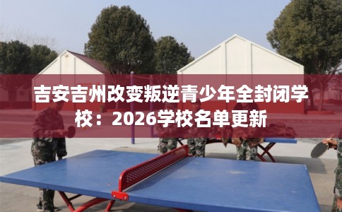 吉安吉州改变叛逆青少年全封闭学校：2026学校名单更新