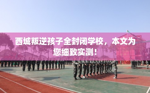 西城叛逆孩子全封闭学校,本文为您细致实测! 西城叛逆孩子全封闭学校,本文为您细致实测!