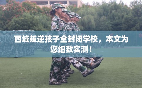 西城叛逆孩子全封闭学校,本文为您细致实测! 西城叛逆孩子全封闭学校,本文为您细致实测!