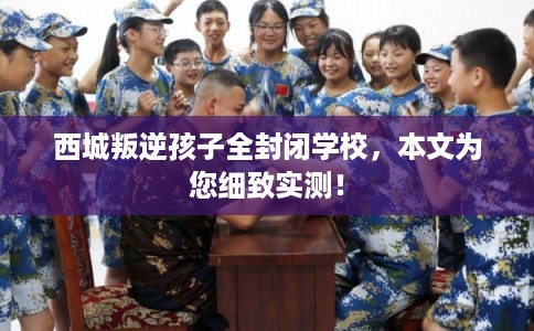 西城叛逆孩子全封闭学校，本文为您细致实测！