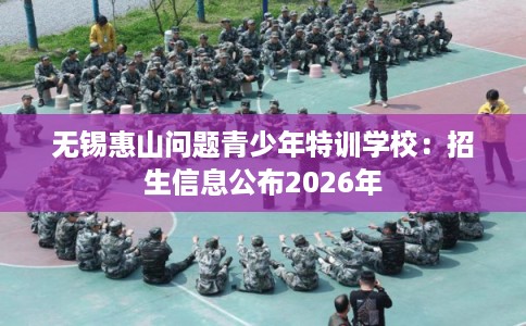 无锡惠山问题青少年特训学校：招生信息公布2026年
