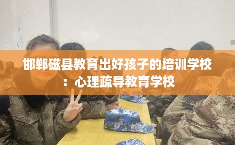 邯郸磁县教育出好孩子的培训学校:心理疏导教育学校 邯郸磁县教育出好孩子的培训学校:心理疏导教育学校