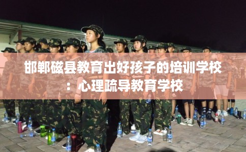 邯郸磁县教育出好孩子的培训学校:心理疏导教育学校 邯郸磁县教育出好孩子的培训学校:心理疏导教育学校