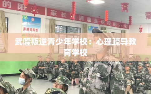 武隆叛逆青少年学校:心理疏导教育学校 武隆叛逆青少年学校:心理疏导教育学校