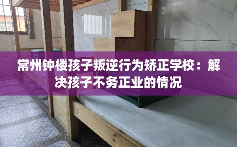 常州钟楼孩子叛逆行为矫正学校：解决孩子不务正业的情况