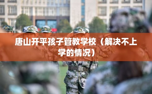 唐山开平孩子管教学校(解决不上学的情况) 唐山开平孩子管教学校(解决不上学的情况)