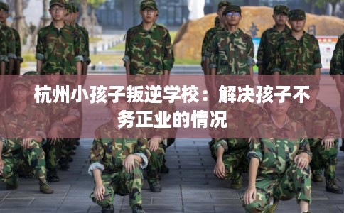 杭州小孩子叛逆学校：解决孩子不务正业的情况