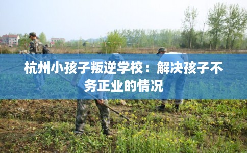 杭州小孩子叛逆学校：解决孩子不务正业的情况