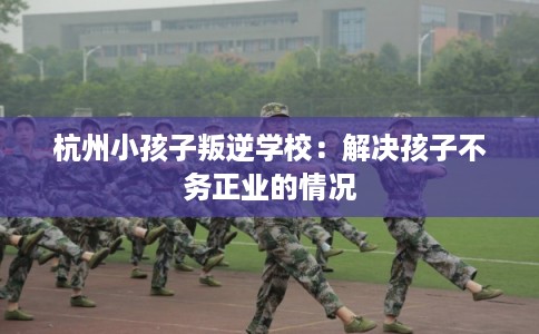 杭州小孩子叛逆学校：解决孩子不务正业的情况