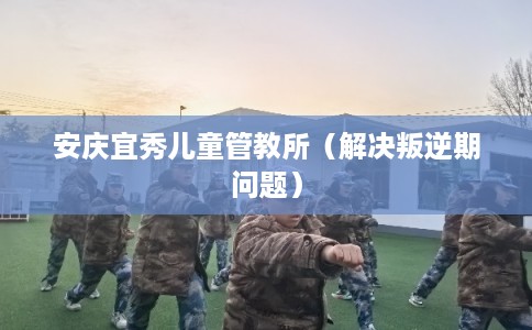 安庆宜秀儿童管教所（解决叛逆期问题）