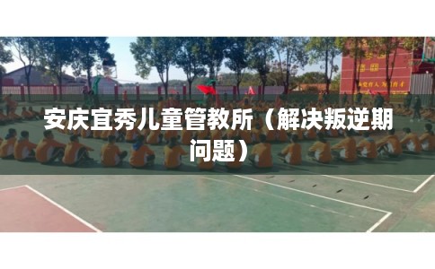 安庆宜秀儿童管教所（解决叛逆期问题）