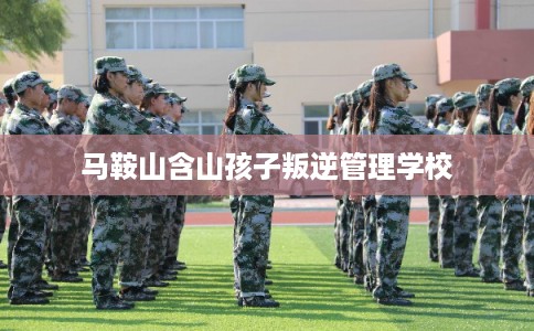 马鞍山含山孩子叛逆管理学校 马鞍山含山孩子叛逆管理学校