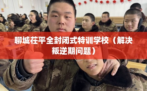 聊城茌平全封闭式特训学校（解决叛逆期问题）