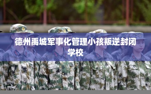 德州禹城军事化管理小孩叛逆封闭学校