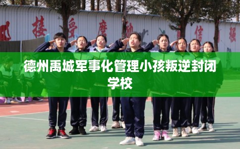 德州禹城军事化管理小孩叛逆封闭学校
