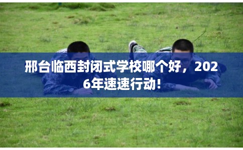 邢台临西封闭式学校哪个好，2026年速速行动!