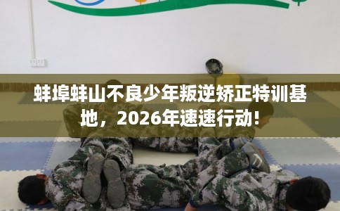 蚌埠蚌山不良少年叛逆矫正特训基地，2026年速速行动!
