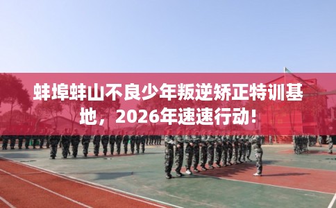 蚌埠蚌山不良少年叛逆矫正特训基地，2026年速速行动!