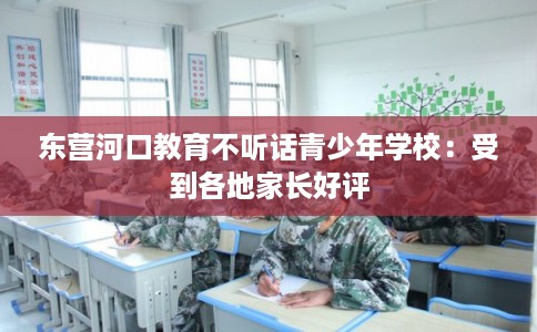 东营河口教育不听话青少年学校：受到各地家长好评