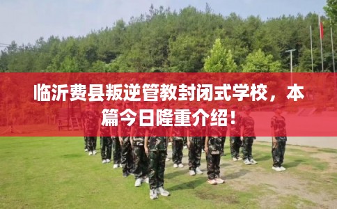 临沂费县叛逆管教封闭式学校，本篇今日隆重介绍！