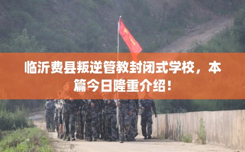临沂费县叛逆管教封闭式学校，本篇今日隆重介绍！