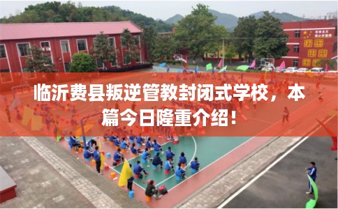 临沂费县叛逆管教封闭式学校，本篇今日隆重介绍！