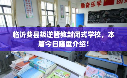 临沂费县叛逆管教封闭式学校，本篇今日隆重介绍！