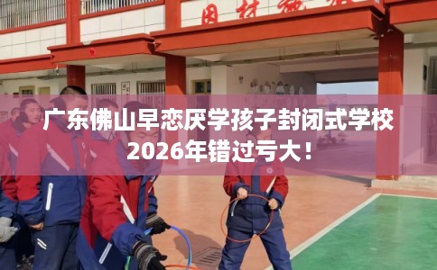 广东佛山早恋厌学孩子封闭式学校2026年错过亏大! 广东佛山早恋厌学孩子封闭式学校2026年错过亏大!