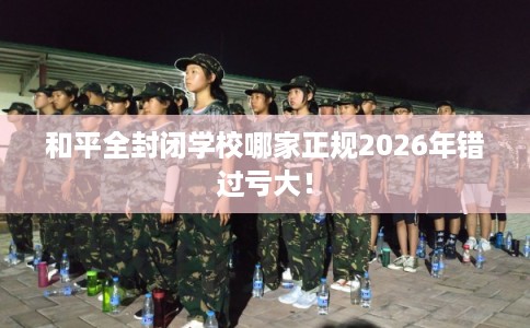 和平全封闭学校哪家正规2026年错过亏大! 和平全封闭学校哪家正规2026年错过亏大!