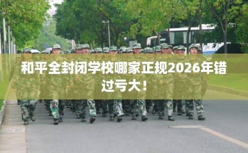 和平全封闭学校哪家正规2026年错过亏大! 和平全封闭学校哪家正规2026年错过亏大!
