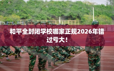 和平全封闭学校哪家正规2026年错过亏大! 和平全封闭学校哪家正规2026年错过亏大!