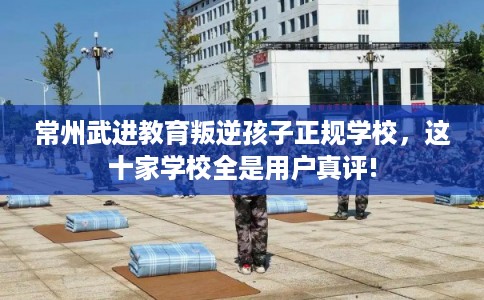 常州武进教育叛逆孩子正规学校，这十家学校全是用户真评!